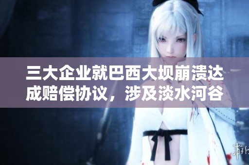 三大企业就巴西大坝崩溃达成赔偿协议，涉及淡水河谷与必和必拓等