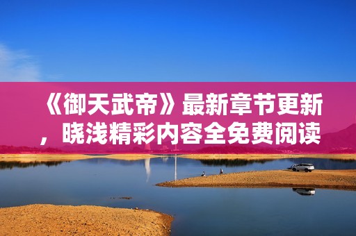 《御天武帝》最新章节更新，晓浅精彩内容全免费阅读体验