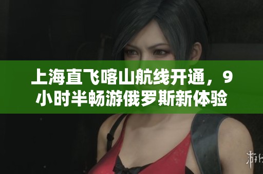 上海直飞喀山航线开通，9小时半畅游俄罗斯新体验