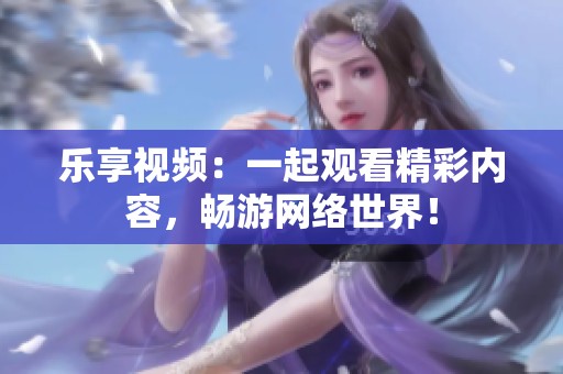 乐享视频：一起观看精彩内容，畅游网络世界！