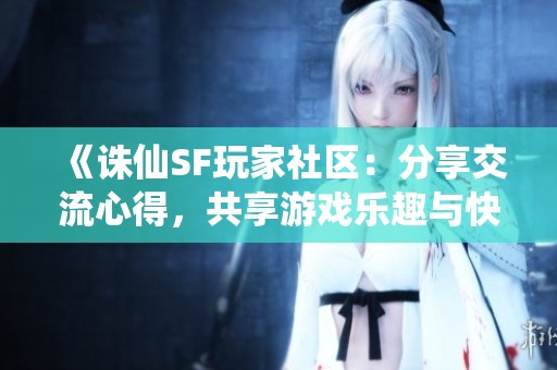 《诛仙SF玩家社区：分享交流心得，共享游戏乐趣与快乐》