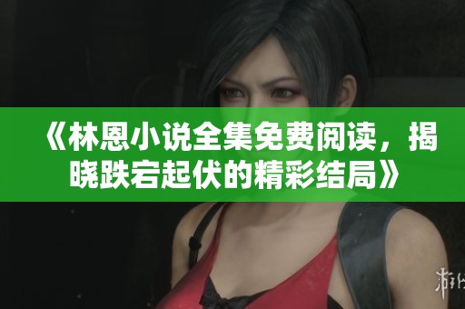 《林恩小说全集免费阅读，揭晓跌宕起伏的精彩结局》