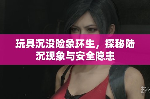 玩具沉没险象环生，探秘陆沉现象与安全隐患