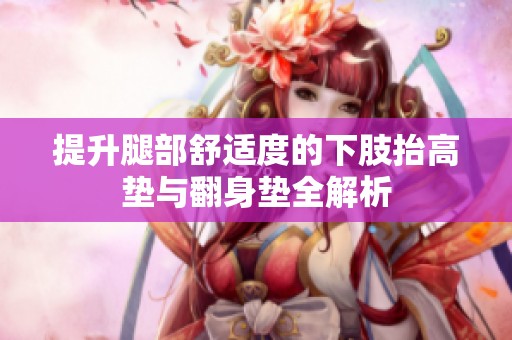 提升腿部舒适度的下肢抬高垫与翻身垫全解析