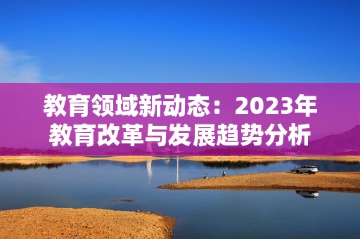 教育领域新动态：2023年教育改革与发展趋势分析
