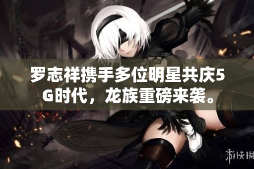 罗志祥携手多位明星共庆5G时代，龙族重磅来袭。