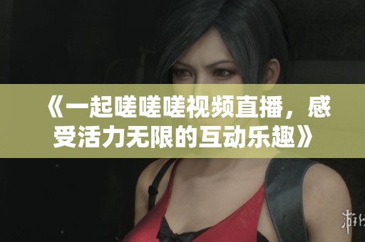 《一起嗟嗟嗟视频直播，感受活力无限的互动乐趣》