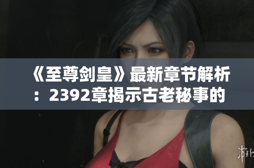 《至尊剑皇》最新章节解析：2392章揭示古老秘事的深层含义