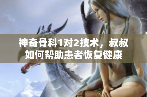 神奇骨科1对2技术，叔叔如何帮助患者恢复健康