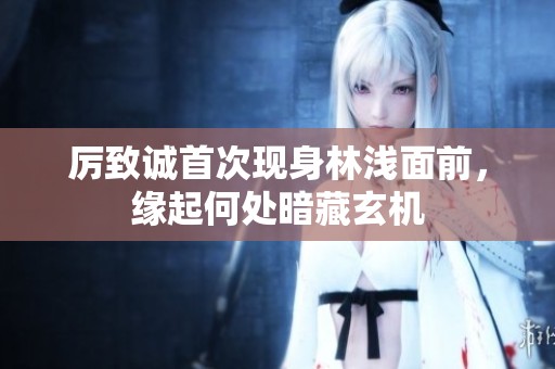 厉致诚首次现身林浅面前，缘起何处暗藏玄机