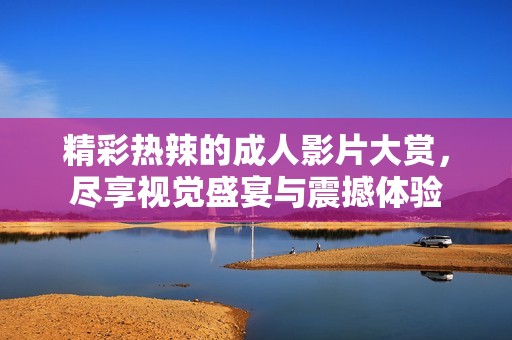 精彩热辣的成人影片大赏，尽享视觉盛宴与震撼体验