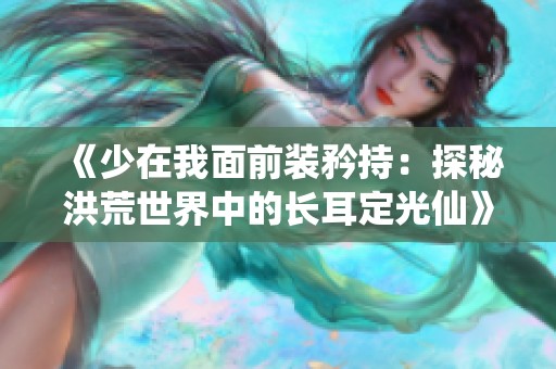 《少在我面前装矜持：探秘洪荒世界中的长耳定光仙》