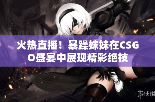 火热直播！暴躁妹妹在CSGO盛宴中展现精彩绝技