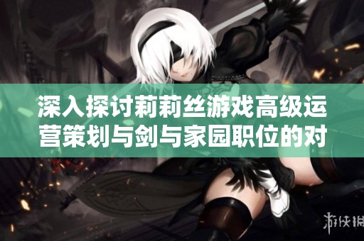 深入探讨莉莉丝游戏高级运营策划与剑与家园职位的对比分析