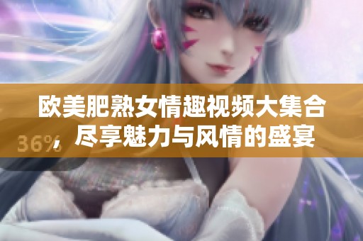 欧美肥熟女情趣视频大集合，尽享魅力与风情的盛宴
