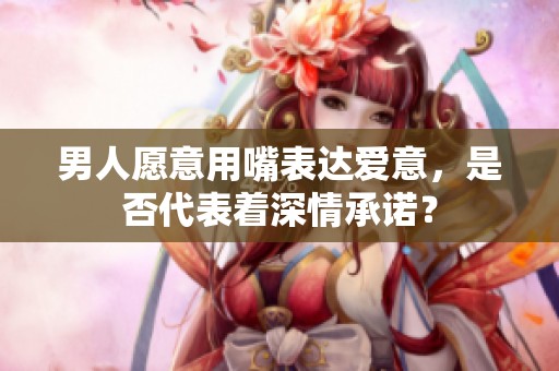 男人愿意用嘴表达爱意，是否代表着深情承诺？