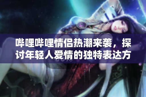 哔哩哔哩情侣热潮来袭，探讨年轻人爱情的独特表达方式