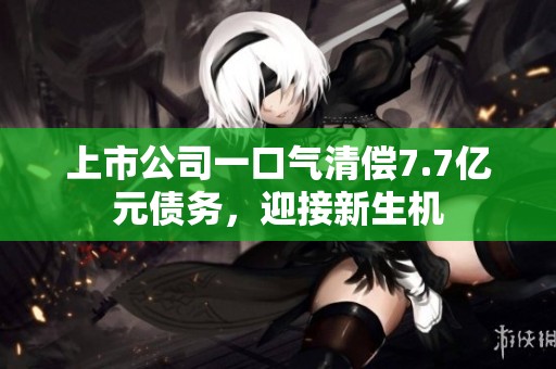 上市公司一口气清偿7.7亿元债务，迎接新生机