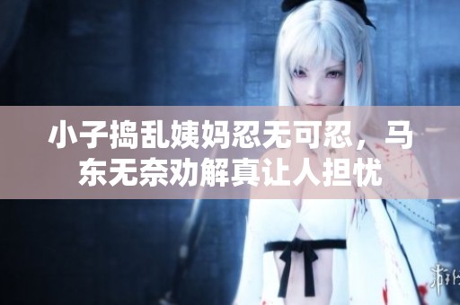 小子捣乱姨妈忍无可忍，马东无奈劝解真让人担忧