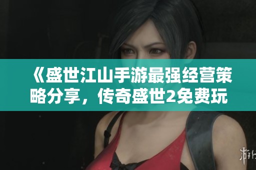《盛世江山手游最强经营策略分享，传奇盛世2免费玩法全攻略》
