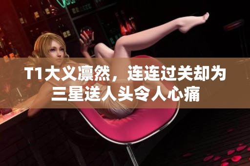 T1大义凛然，连连过关却为三星送人头令人心痛