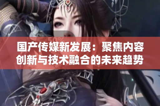 国产传媒新发展：聚焦内容创新与技术融合的未来趋势