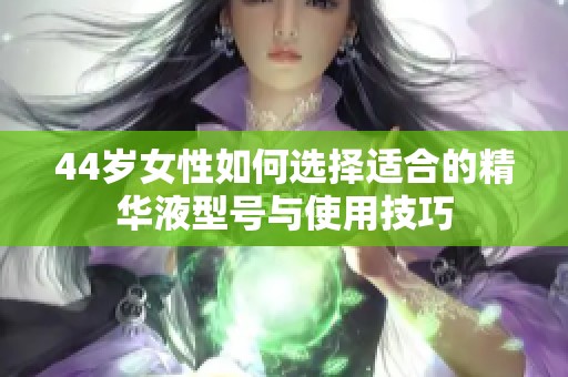 44岁女性如何选择适合的精华液型号与使用技巧