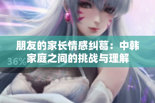 朋友的家长情感纠葛：中韩家庭之间的挑战与理解