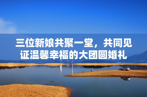 三位新娘共聚一堂，共同见证温馨幸福的大团圆婚礼