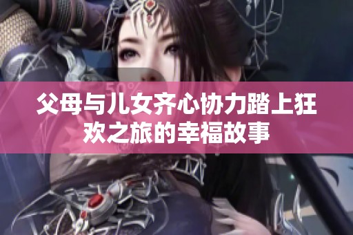 父母与儿女齐心协力踏上狂欢之旅的幸福故事