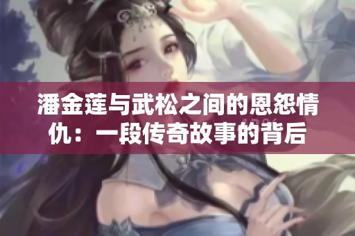 潘金莲与武松之间的恩怨情仇：一段传奇故事的背后