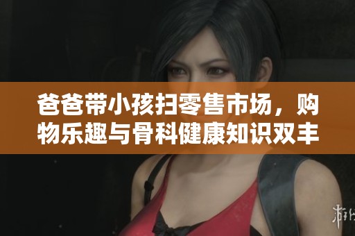 爸爸带小孩扫零售市场，购物乐趣与骨科健康知识双丰收