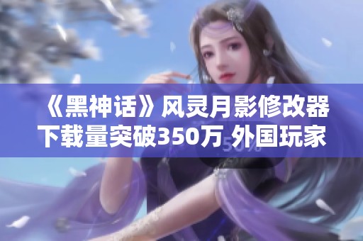 《黑神话》风灵月影修改器下载量突破350万 外国玩家愿意捐款支持