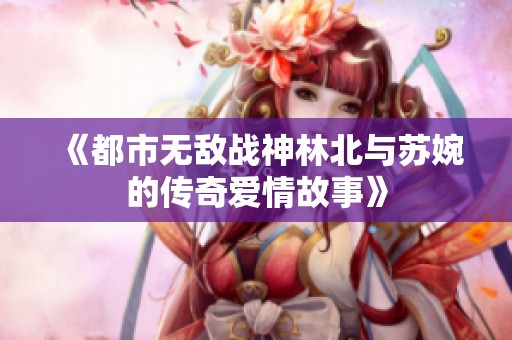 《都市无敌战神林北与苏婉的传奇爱情故事》