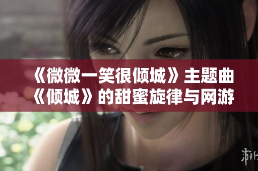 《微微一笑很倾城》主题曲《倾城》的甜蜜旋律与网游情缘之旅