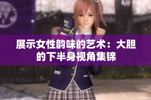 展示女性韵味的艺术：大胆的下半身视角集锦