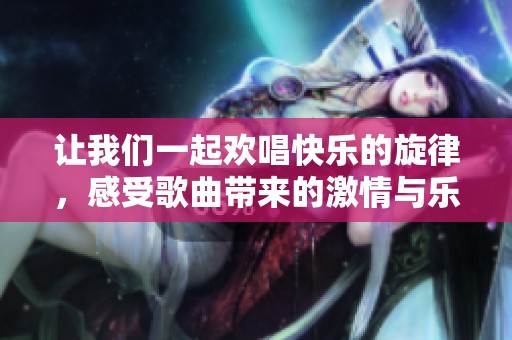 让我们一起欢唱快乐的旋律，感受歌曲带来的激情与乐趣