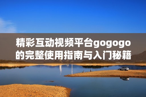 精彩互动视频平台gogogo的完整使用指南与入门秘籍