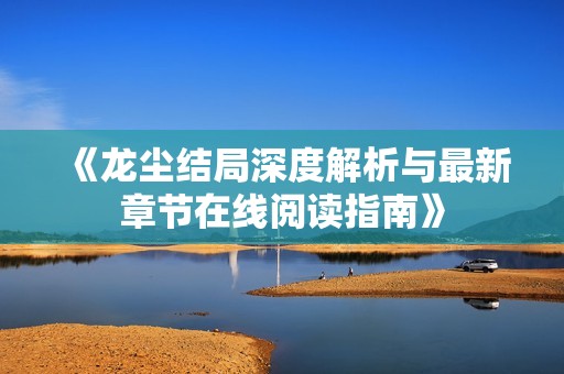 《龙尘结局深度解析与最新章节在线阅读指南》