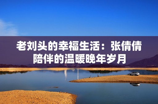 老刘头的幸福生活：张倩倩陪伴的温暖晚年岁月