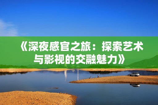 《深夜感官之旅：探索艺术与影视的交融魅力》