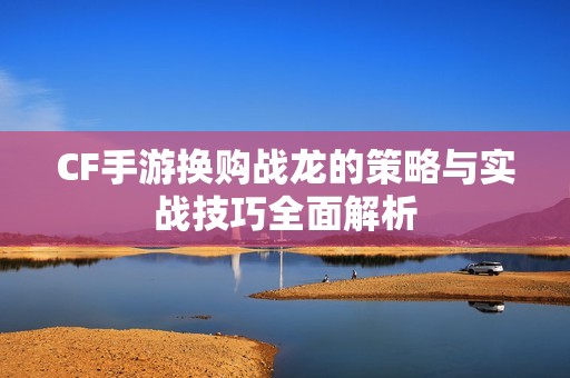 CF手游换购战龙的策略与实战技巧全面解析