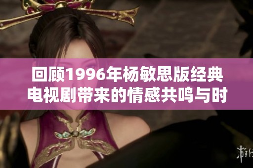 回顾1996年杨敏思版经典电视剧带来的情感共鸣与时代印记