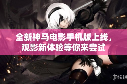 全新神马电影手机版上线，观影新体验等你来尝试