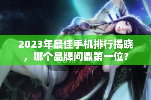 2023年最佳手机排行揭晓，哪个品牌问鼎第一位？