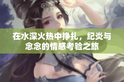 在水深火热中挣扎，纪炎与念念的情感考验之旅