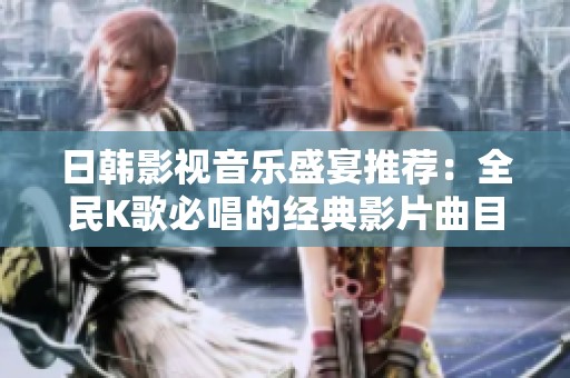 日韩影视音乐盛宴推荐：全民K歌必唱的经典影片曲目