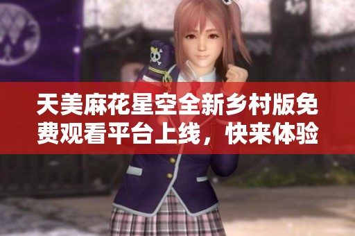 天美麻花星空全新乡村版免费观看平台上线，快来体验！