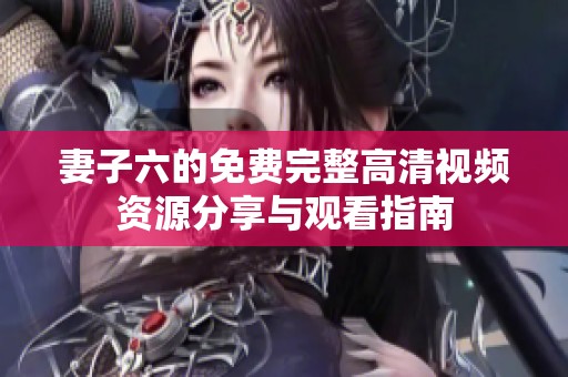 妻子六的免费完整高清视频资源分享与观看指南