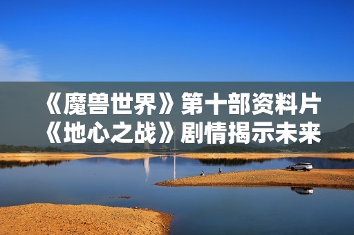 《魔兽世界》第十部资料片《地心之战》剧情揭示未来命运新篇章